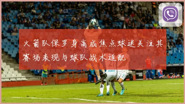 火箭队保罗身高成焦点球迷关注其赛场表现与球队战术适配