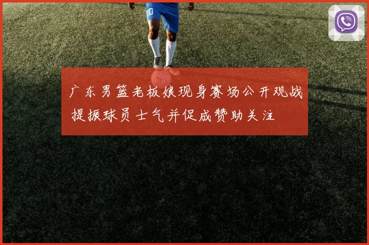 广东男篮老板娘现身赛场公开观战 提振球员士气并促成赞助关注