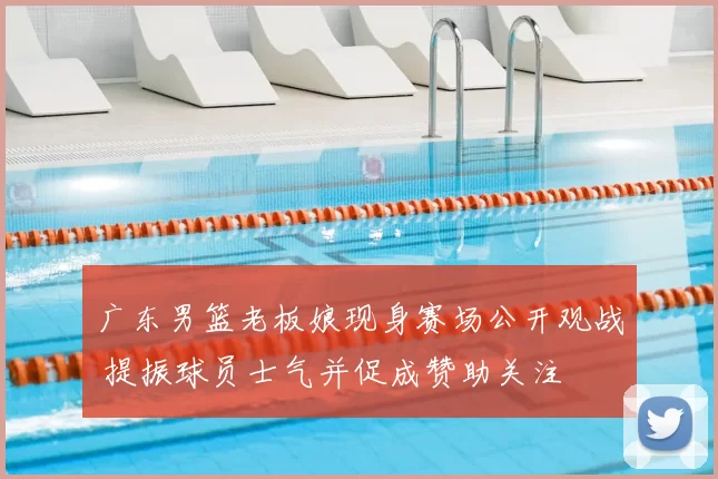 广东男篮老板娘现身赛场公开观战 提振球员士气并促成赞助关注